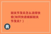 腿关节发炎怎么消得快些(如何快速缓解腿关节发炎？)