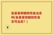 氨基葡萄糖阳性能治愈吗(氨基葡萄糖阳性是否可治愈？)