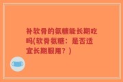 补软骨的氨糖能长期吃吗(软骨氨糖：是否适宜长期服用？)