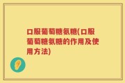 口服葡萄糖氨糖(口服葡萄糖氨糖的作用及使用方法)