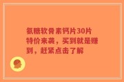 氨糖软骨素钙片30片特价来袭，买到就是赚到，赶紧点击了解