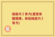 维固力維骨力(重塑骨骼健康，体验维固力維骨力)