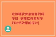 吃氨糖软骨素能补钙吗孕妇_氨糖软骨素对孕妇补钙效果的探讨)
