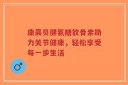 康晨贝健氨糖软骨素助力关节健康，轻松享受每一步生活