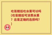 吃氨糖后吃水果可以吗(吃氨糖后可消费水果？这是正确的选择吗？)