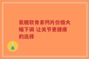 氨糖软骨素钙片价格大幅下调 让关节更健康的选择