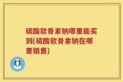 硫酸软骨素钠哪里能买到(硫酸软骨素钠在哪里销售)