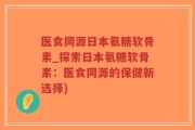 医食同源日本氨糖软骨素_探索日本氨糖软骨素：医食同源的保健新选择)