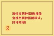 澳佳宝两种氨糖(澳佳宝推出两种氨糖款式，好评如潮)