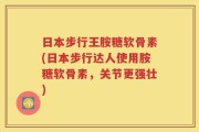 日本步行王胺糖软骨素(日本步行达人使用胺糖软骨素，关节更强壮)