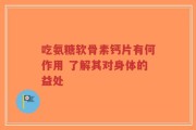 吃氨糖软骨素钙片有何作用 了解其对身体的益处