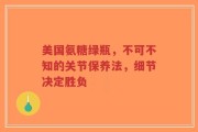 美国氨糖绿瓶，不可不知的关节保养法，细节决定胜负