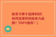 维骨力哪个品牌的好(如何选择好的维骨力品牌？TOP5推荐！)