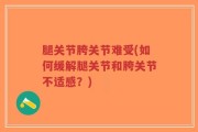 腿关节胯关节难受(如何缓解腿关节和胯关节不适感？)