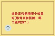 维骨素和氨糖哪个效果好(维骨素和氨糖：哪个更有效？)