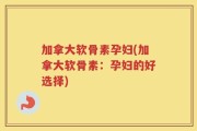 加拿大软骨素孕妇(加拿大软骨素：孕妇的好选择)