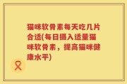 猫咪软骨素每天吃几片合适(每日摄入适量猫咪软骨素，提高猫咪健康水平)