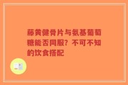 藤黄健骨片与氨基葡萄糖能否同服？不可不知的饮食搭配