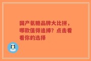 国产氨糖品牌大比拼，哪款值得追捧？点击看看你的选择