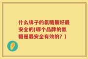 什么牌子的氨糖最好最安全的(哪个品牌的氨糖是最安全有效的？)