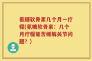 氨糖软骨素几个月一疗程(氨糖软骨素：几个月疗程能否缓解关节问题？)