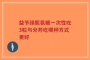 益节绿瓶氨糖一次性吃3粒与分开吃哪种方式更好