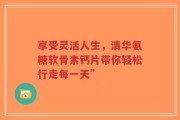享受灵活人生，清华氨糖软骨素钙片带你轻松行走每一天”