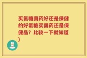 买氨糖国药好还是保健的好氨糖买国药还是保健品？比较一下就知道)