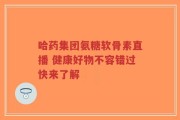 哈药集团氨糖软骨素直播 健康好物不容错过快来了解