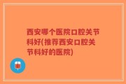 西安哪个医院口腔关节科好(推荐西安口腔关节科好的医院)