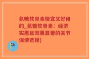 氨糖软骨素便宜又好用的_氨糖软骨素：经济实惠且效果显著的关节保健选择)