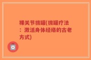 裸关节拔罐(拔罐疗法：激活身体经络的古老方式)