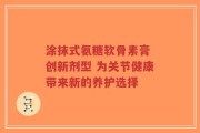 涂抹式氨糖软骨素膏 创新剂型 为关节健康带来新的养护选择
