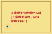 儿童踝关节疼看什么科(儿童踝关节疼，应该看哪个科？)