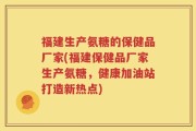 福建生产氨糖的保健品厂家(福建保健品厂家生产氨糖，健康加油站打造新热点)