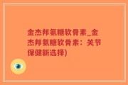 金杰邦氨糖软骨素_金杰邦氨糖软骨素：关节保健新选择)