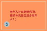 老年人补充氨糖吗(氨糖的补充是否适合老年人？)