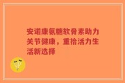 安诺康氨糖软骨素助力关节健康，重拾活力生活新选择