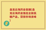 盘龙云海药业氨糖(盘龙云海药业推出全新氨糖产品，获得市场青睐)