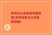 贵州进口氨基葡萄糖销售(贵州销售进口氨基葡萄糖)