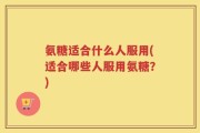 氨糖适合什么人服用(适合哪些人服用氨糖？)