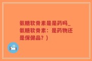 氨糖软骨素是是药吗_氨糖软骨素：是药物还是保健品？)