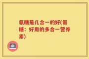 氨糖是几合一的好(氨糖：好用的多合一营养素)