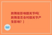 跳舞能影响膝关节吗(跳舞是否会对膝关节产生影响？)