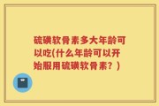 硫磺软骨素多大年龄可以吃(什么年龄可以开始服用硫磺软骨素？)