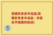 氨糖软骨素半成品(氨糖软骨素半成品：改善关节健康的挑战)