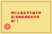 喝什么酒关节不痛不肿胀(酒精能减轻关节疼痛？)