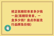 修正氨糖软骨素多少钱一盒(氨糖软骨素，一盒多少钱？盘点市面流行品牌及价格)