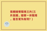 氨糖随餐服用三片(三片氨糖，随餐一并服用，是否更为有效？)
