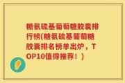 糖氨硫基葡萄糖胶囊排行榜(糖氨硫基葡萄糖胶囊排名榜单出炉，TOP10值得推荐！)